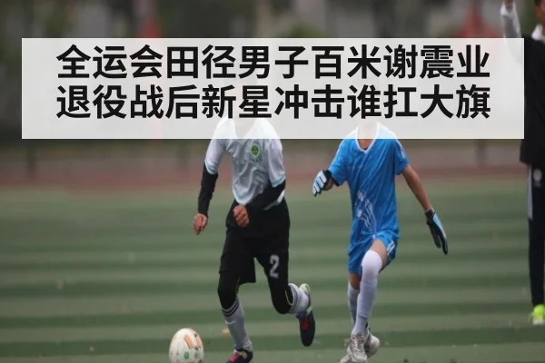 全运会田径男子百米谢震业退役战后新星冲击谁扛大旗
