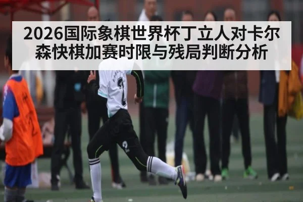 2026国际象棋世界杯丁立人对卡尔森快棋加赛时限与残局判断分析
